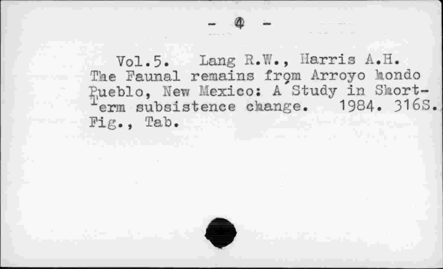 ﻿Vol.5. Lang R.W., Harris A.H.
The Faunal remains frçm Arroyo hondo Rueblo, New Mexicoj A Study in Shortterm subsistence change. 1984. 316S.
Fig., Tab.